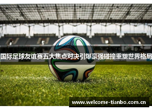国际足球友谊赛五大焦点对决引爆豪强碰撞重塑世界格局